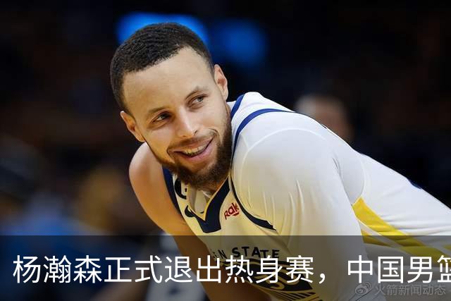 杨瀚森正式退出热身赛，中国男篮批准其新决定
